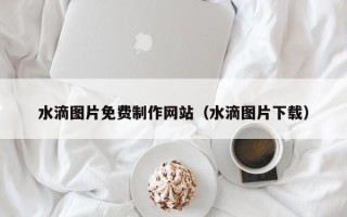 长沙水滴图片免费制作网站（水滴图片下载）